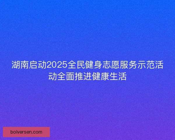 湖南启动2025全民健身志愿服务示范活动全面推进健康生活