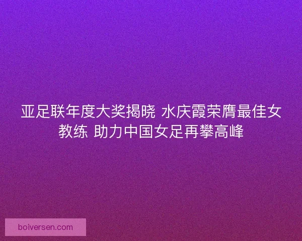 亚足联年度大奖揭晓 水庆霞荣膺最佳女教练 助力中国女足再攀高峰